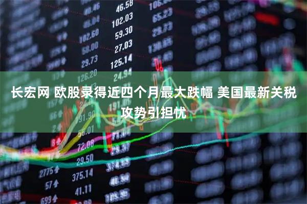 长宏网 欧股录得近四个月最大跌幅 美国最新关税攻势引担忧