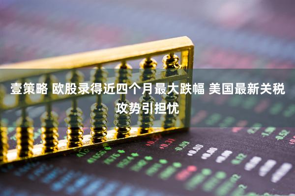 壹策略 欧股录得近四个月最大跌幅 美国最新关税攻势引担忧