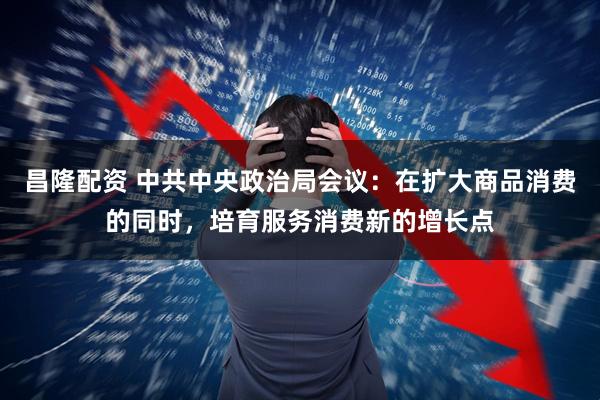 昌隆配资 中共中央政治局会议：在扩大商品消费的同时，培育服务消费新的增长点