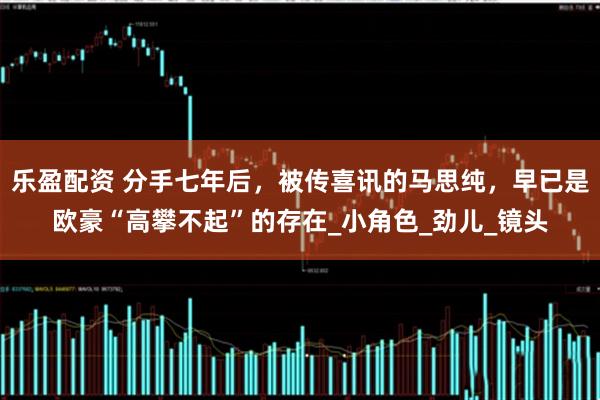 乐盈配资 分手七年后，被传喜讯的马思纯，早已是欧豪“高攀不起”的存在_小角色_劲儿_镜头