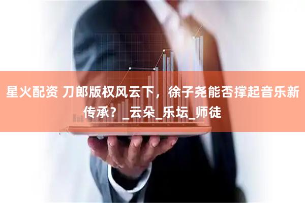 星火配资 刀郎版权风云下，徐子尧能否撑起音乐新传承？_云朵_乐坛_师徒