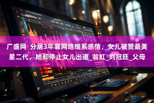 广盛网  分居3年靠网络维系感情，女儿被赞最美星二代，她却停止女儿出道_翁虹_刘冠廷_父母