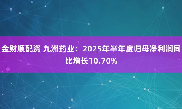 金财顺配资 九洲药业：2025年半年度归母净利润同比增长10.70%