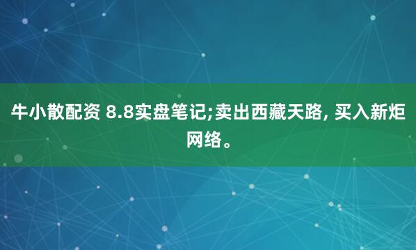 牛小散配资 8.8实盘笔记;卖出西藏天路, 买入新炬网络。