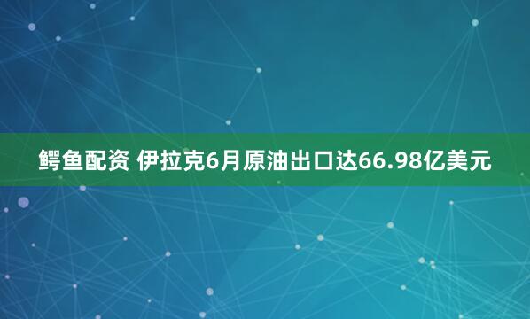 鳄鱼配资 伊拉克6月原油出口达66.98亿美元