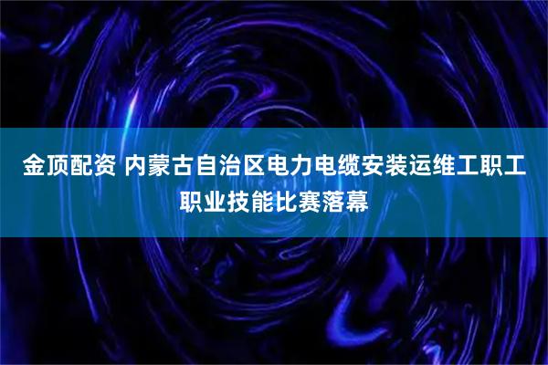 金顶配资 内蒙古自治区电力电缆安装运维工职工职业技能比赛落幕