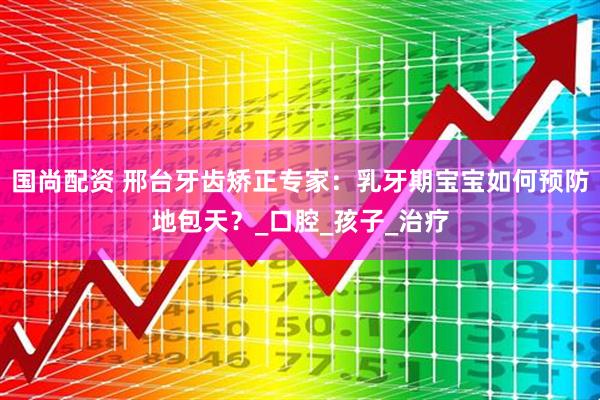 国尚配资 邢台牙齿矫正专家：乳牙期宝宝如何预防地包天？_口腔_孩子_治疗