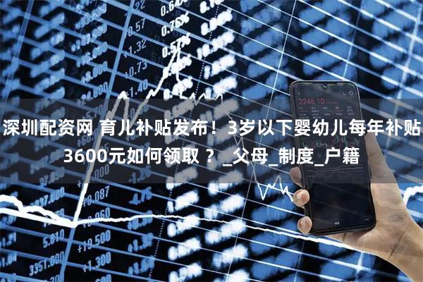深圳配资网 育儿补贴发布！3岁以下婴幼儿每年补贴3600元如何领取 ？_父母_制度_户籍