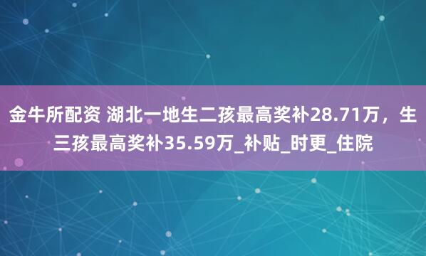 金牛所配资 湖北一地生二孩最高奖补28.71万，生三孩最高奖补35.59万_补贴_时更_住院