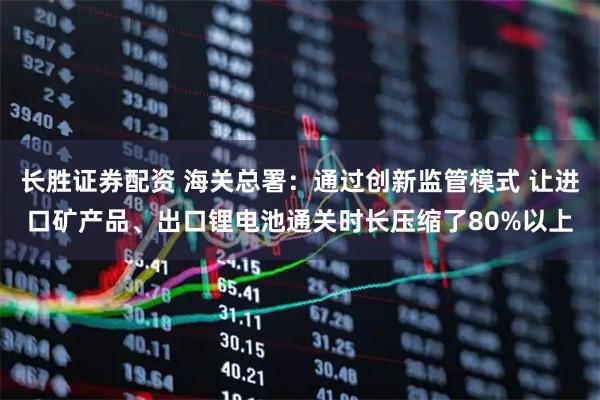 长胜证券配资 海关总署：通过创新监管模式 让进口矿产品、出口锂电池通关时长压缩了80%以上