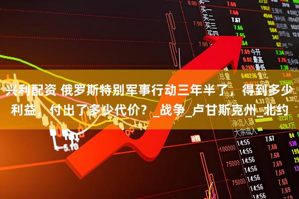 兴利配资 俄罗斯特别军事行动三年半了，得到多少利益，付出了多少代价？_战争_卢甘斯克州_北约
