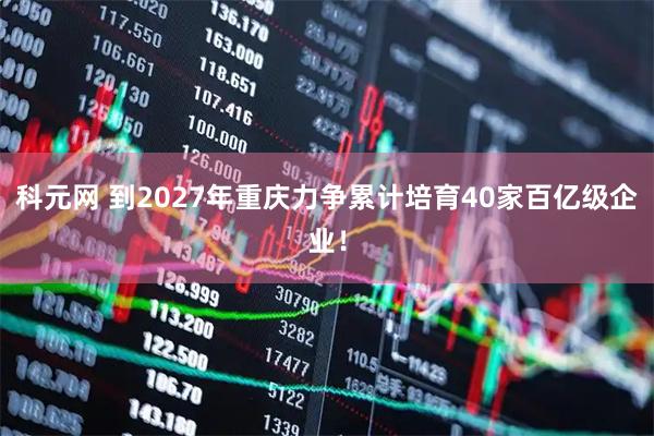 科元网 到2027年重庆力争累计培育40家百亿级企业！