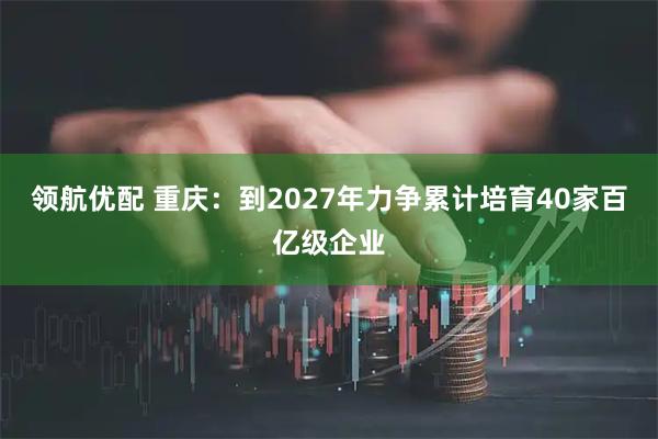 领航优配 重庆：到2027年力争累计培育40家百亿级企业