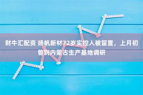 财牛汇配资 扬帆新材72岁实控人被留置，上月初曾到内蒙古生产基地调研