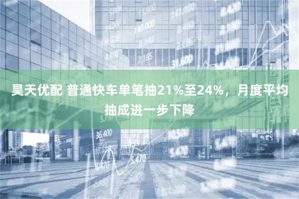 昊天优配 普通快车单笔抽21%至24%，月度平均抽成进一步下降