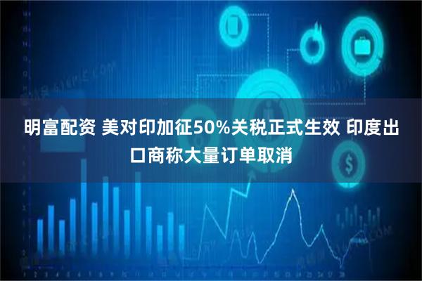 明富配资 美对印加征50%关税正式生效 印度出口商称大量订单取消
