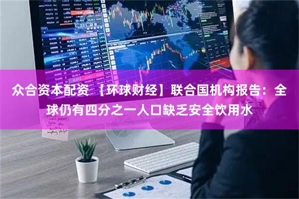 众合资本配资 【环球财经】联合国机构报告：全球仍有四分之一人口缺乏安全饮用水