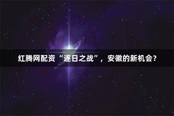 红腾网配资 “逐日之战”，安徽的新机会？
