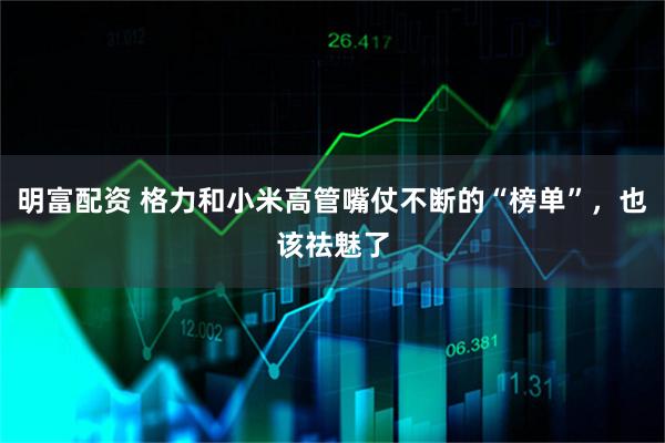 明富配资 格力和小米高管嘴仗不断的“榜单”，也该祛魅了