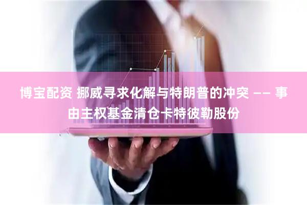 博宝配资 挪威寻求化解与特朗普的冲突 —— 事由主权基金清仓卡特彼勒股份