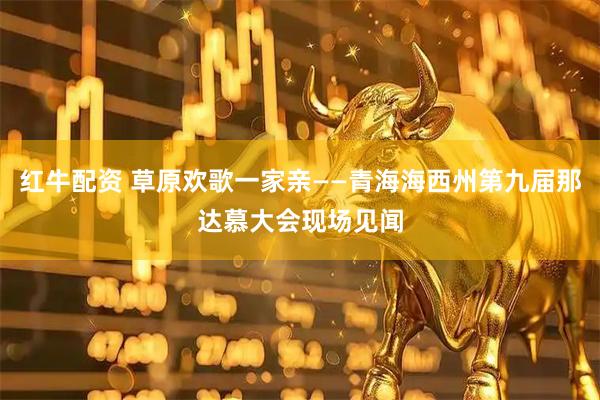红牛配资 草原欢歌一家亲——青海海西州第九届那达慕大会现场见闻