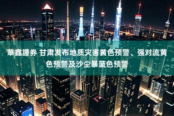 華鑫證券 甘肃发布地质灾害黄色预警、强对流黄色预警及沙尘暴蓝色预警