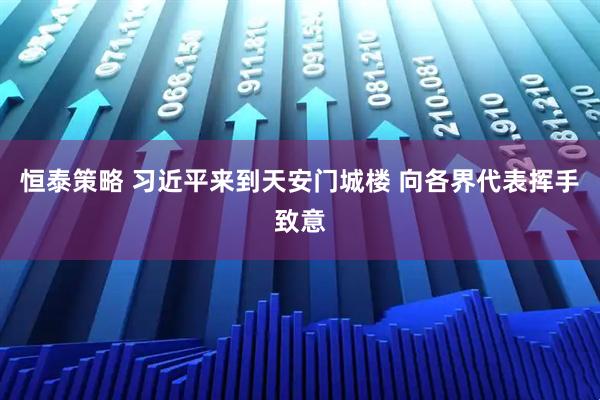 恒泰策略 习近平来到天安门城楼 向各界代表挥手致意