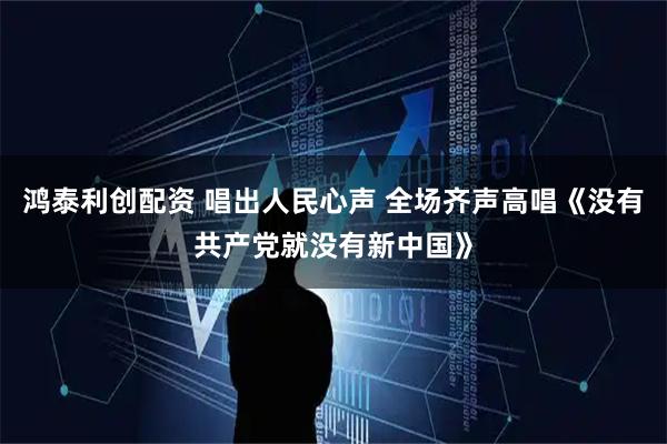 鸿泰利创配资 唱出人民心声 全场齐声高唱《没有共产党就没有新中国》