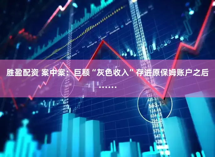 胜盈配资 案中案：巨额“灰色收入”存进原保姆账户之后……