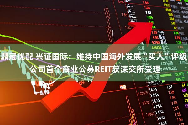 鼎冠优配 兴证国际：维持中国海外发展“买入”评级 公司首个商业公募REIT获深交所受理