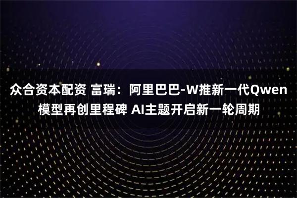 众合资本配资 富瑞：阿里巴巴-W推新一代Qwen模型再创里程碑 AI主题开启新一轮周期