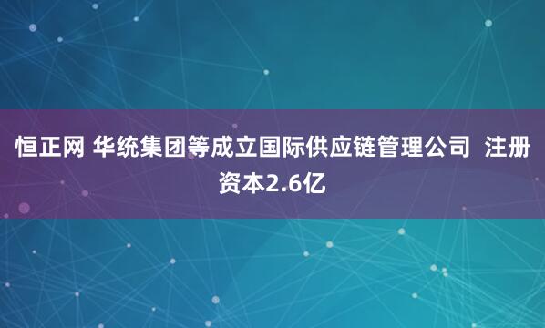 恒正网 华统集团等成立国际供应链管理公司  注册资本2.6亿
