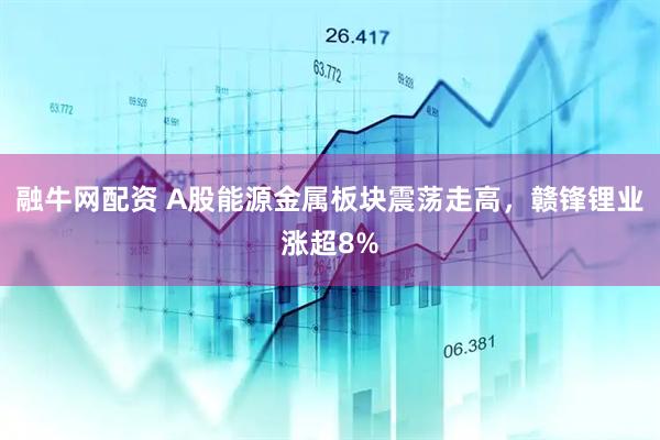 融牛网配资 A股能源金属板块震荡走高，赣锋锂业涨超8%