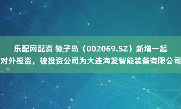 乐配网配资 獐子岛(002069.SZ)新增一起对外投资,被投资公司为大连海发智能装备有限公司