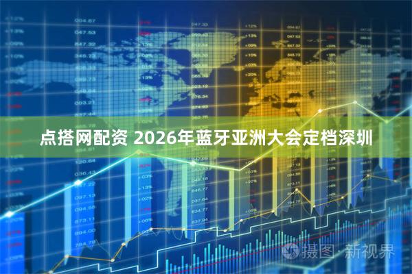 点搭网配资 2026年蓝牙亚洲大会定档深圳