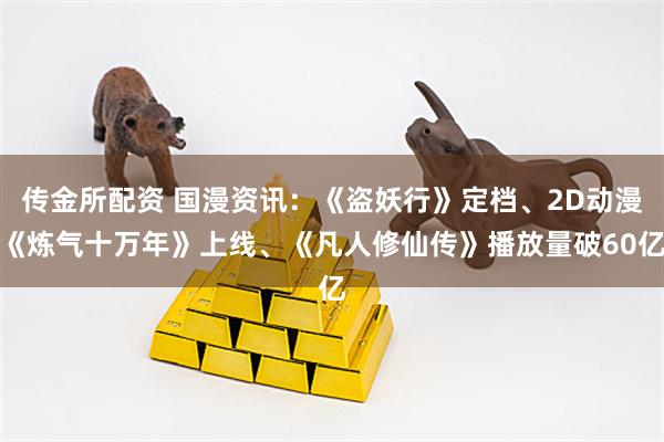 传金所配资 国漫资讯：《盗妖行》定档、2D动漫《炼气十万年》上线、《凡人修仙传》播放量破60亿