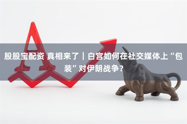 股股宝配资 真相来了｜白宫如何在社交媒体上“包装”对伊朗战争？