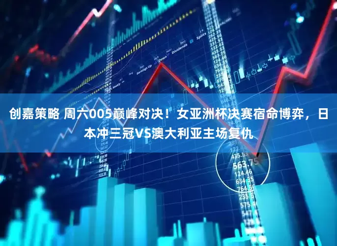 创嘉策略 周六005巅峰对决！女亚洲杯决赛宿命博弈，日本冲三冠VS澳大利亚主场复仇