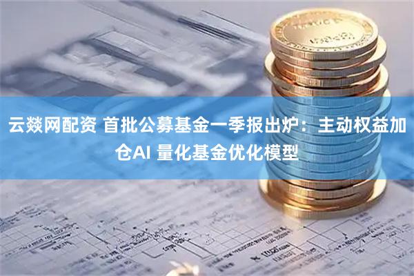 云燚网配资 首批公募基金一季报出炉：主动权益加仓AI 量化基金优化模型